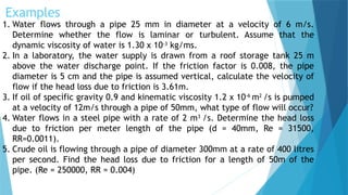 Examples
1. Water flows through a pipe 25 mm in diameter at a velocity of 6 m/s.
Determine whether the flow is laminar or turbulent. Assume that the
dynamic viscosity of water is 1.30 x 10-3
kg/ms.
2. In a laboratory, the water supply is drawn from a roof storage tank 25 m
above the water discharge point. If the friction factor is 0.008, the pipe
diameter is 5 cm and the pipe is assumed vertical, calculate the velocity of
flow if the head loss due to friction is 3.61m.
3. If oil of specific gravity 0.9 and kinematic viscosity 1.2 x 10-6
m2
/s is pumped
at a velocity of 12m/s through a pipe of 50mm, what type of flow will occur?
4. Water flows in a steel pipe with a rate of 2 m3
/s. Determine the head loss
due to friction per meter length of the pipe (d = 40mm, Re = 31500,
RR=0.0011).
5. Crude oil is flowing through a pipe of diameter 300mm at a rate of 400 litres
per second. Find the head loss due to friction for a length of 50m of the
pipe. (Re = 250000, RR = 0.004)
 