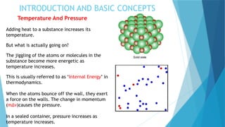 INTRODUCTION AND BASIC CONCEPTS
Temperature And Pressure
Adding heat to a substance increases its
temperature.
But what is actually going on?
The jiggling of the atoms or molecules in the
substance become more energetic as
temperature increases.
This is usually referred to as ‘Internal Energy’ in
thermodynamics.
When the atoms bounce off the wall, they exert
a force on the walls. The change in momentum
(m∆ν)causes the pressure.
In a sealed container, pressure increases as
temperature increases.
 