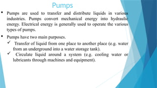 Pumps
 Pumps are used to transfer and distribute liquids in various
industries. Pumps convert mechanical energy into hydraulic
energy. Electrical energy is generally used to operate the various
types of pumps.
 Pumps have two main purposes.
 Transfer of liquid from one place to another place (e.g. water
from an underground into a water storage tank).
 Circulate liquid around a system (e.g. cooling water or
lubricants through machines and equipment).
 