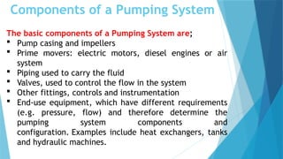Components of a Pumping System
The basic components of a Pumping System are;
 Pump casing and impellers
 Prime movers: electric motors, diesel engines or air
system
 Piping used to carry the fluid
 Valves, used to control the flow in the system
 Other fittings, controls and instrumentation
 End-use equipment, which have different requirements
(e.g. pressure, flow) and therefore determine the
pumping system components and
configuration. Examples include heat exchangers, tanks
and hydraulic machines.
 