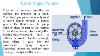 Centrifugal Pumps
They use a rotating impeller to
increase the pressure of a fluid.
Centrifugal pumps are commonly used
to move liquids through a piping
system. The fluid enters the pump
impeller along or near to the rotating
axis and is accelerated by the impeller,
flowing radially outward into a
diffuser or volute chamber (casing),
from where it exits into the
downstream piping system.
Centrifugal pumps are used for large
discharge through smaller heads.
 