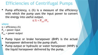 Efficiencies of Centrifugal Pumps
 Pump efficiency, η (%) is a measure of the efficiency
with which the pump uses the input power to convert
the energy into useful output.
η % = Pout/Pin
where
η = efficiency (%)
Pin = power input
Pout = power output
 Pump input or brake horsepower (BHP) is the actual
horsepower delivered to the pump shaft.
 Pump output or hydraulic or water horsepower (WHP) is
the liquid horsepower delivered by the pump.
 