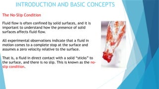 INTRODUCTION AND BASIC CONCEPTS
The No-Slip Condition
Fluid flow is often confined by solid surfaces, and it is
important to understand how the presence of solid
surfaces affects fluid flow.
All experimental observations indicate that a fluid in
motion comes to a complete stop at the surface and
assumes a zero velocity relative to the surface.
That is, a fluid in direct contact with a solid “sticks” to
the surface, and there is no slip. This is known as the no-
slip condition.
 