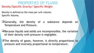 PROPERTIES OF FLUIDS
Density/Specific Gravity/ Specific Weight
Density is defined as the mass per unit volume;
Specific Volume,
Generally, the density of a substance depends on
Temperature and Pressure.
Because liquids and solids are incompressible, the variation
of their density with pressure is negligible.
The density of gases, however, is directly proportional to
pressure and inversely proportional to temperature.
 