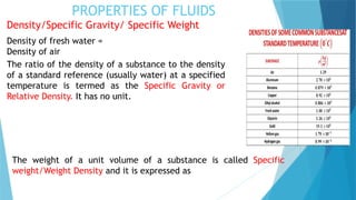 PROPERTIES OF FLUIDS
Density/Specific Gravity/ Specific Weight
Density of fresh water =
Density of air
The ratio of the density of a substance to the density
of a standard reference (usually water) at a specified
temperature is termed as the Specific Gravity or
Relative Density. It has no unit.
The weight of a unit volume of a substance is called Specific
weight/Weight Density and it is expressed as
 