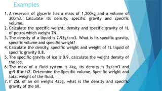 Examples
1. A reservoir of glycerin has a mass of 1,200kg and a volume of
300m3. Calculate its density, specific gravity and specific
volume.
2. Calculate the specific weight, density and specific gravity of 1L
of petrol which weighs 7N.
3. The density of a liquid is 2.93g/cm3. What is its specific gravity,
specific volume and specific weight?
4. Calculate the density, specific weight and weight of 1L liquid of
specific gravity 0.8.
5. The specific gravity of ice is 0.9, calculate the weight density of
the ice.
6. The mass of a fluid system is 4kg, its density is 2g/cm3 and
g=9.81m/s2. Determine the Specific volume, Specific weight and
total weight of the fluid.
7. If 25L of an oil weighs 425g, what is the density and specific
gravity of the oil.
 