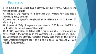 Examples
8. If 0.5m3 of a liquid has a density of 1.8 g/cm3, what is the
weight of the liquid?
9. What is the volume of a solution that weighs 45N and has a
specific gravity of 0.78?
10. What is the specific weight of air at 48kPa and 21 C. R = 0.287
kPa.m/kg.K.
11. A mass of 150g of argon is maintained at 200 Pa and 100°F in a
tank. What is the volume of the tank?
12. A 100L container is filled with 1 kg of air at a temperature of
27°C. What is the pressure in the container? R = 0.287 kPa.m/kg.K.
13. Determine the density, specific gravity, and mass of the air in a
room whose dimensions are 4 m x 5 m x 6 m at 100 kPa and 25°C. R
= 0.287 kPa.m/kg.K.
 