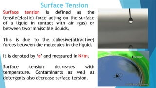 Surface Tension
Surface tension is defined as the
tensile(elastic) force acting on the surface
of a liquid in contact with air (gas) or
between two immiscible liquids.
This is due to the cohesive(attractive)
forces between the molecules in the liquid.
It is denoted by ‘σ’ and measured in N/m.
Surface tension decreases with
temperature. Contaminants as well as
detergents also decrease surface tension.
 