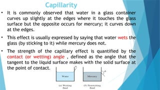 Capillarity
• It is commonly observed that water in a glass container
curves up slightly at the edges where it touches the glass
surface but the opposite occurs for mercury; it curves down
at the edges.
• This effect is usually expressed by saying that water wets the
glass (by sticking to it) while mercury does not.
• The strength of the capillary effect is quantified by the
contact (or wetting) angle , defined as the angle that the
tangent to the liquid surface makes with the solid surface at
the point of contact.
 