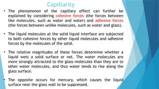 Capillarity
• The phenomenon of the capillary effect can further be
explained by considering cohesive forces (the forces between
like molecules, such as water and water) and adhesive forces
(the forces between unlike molecules, such as water and glass).
• The liquid molecules at the solid–liquid interface are subjected
to both cohesive forces by other liquid molecules and adhesive
forces by the molecules of the solid.
• The relative magnitudes of these forces determine whether a
liquid wets a solid surface or not. The water molecules are
more strongly attracted to the glass molecules than they are to
other water molecules, and thus water tends to rise along the
glass surface.
• The opposite occurs for mercury, which causes the liquid
surface near the glass wall to be suppressed.
 