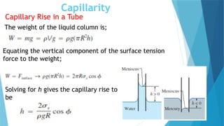 Capillarity
Capillary Rise in a Tube
The weight of the liquid column is;
Equating the vertical component of the surface tension
force to the weight;
Solving for h gives the capillary rise to
be
 