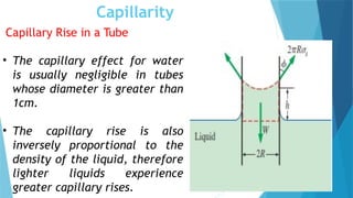 Capillarity
Capillary Rise in a Tube
• The capillary effect for water
is usually negligible in tubes
whose diameter is greater than
1cm.
• The capillary rise is also
inversely proportional to the
density of the liquid, therefore
lighter liquids experience
greater capillary rises.
 