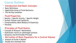 Course Outline:
- Introduction And Basic Concepts
• Basic Definitions
• Application Areas of Fluid Mechanics
• The No-Slip Condition
- Fluid Properties
• Density / Specific Gravity / Specific Weight
• Surface Tension and Capillarity
• Compressibility (Bulk Modulus of Elasticity)
• Viscosity
- Principles of Fluid Statics
• Concept of Pressure/ Manometers
• Hydrostatic forces on submerged surfaces
• Buoyancy and Archimedes Principle
- Derivation of Basic Equations for a Control Volume
• Analysis of Fluids in Motion
• Steady And Unsteady Flow
 