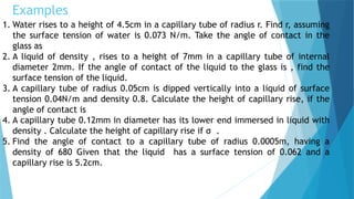 Examples
1. Water rises to a height of 4.5cm in a capillary tube of radius r. Find r, assuming
the surface tension of water is 0.073 N/m. Take the angle of contact in the
glass as
2. A liquid of density , rises to a height of 7mm in a capillary tube of internal
diameter 2mm. If the angle of contact of the liquid to the glass is , find the
surface tension of the liquid.
3. A capillary tube of radius 0.05cm is dipped vertically into a liquid of surface
tension 0.04N/m and density 0.8. Calculate the height of capillary rise, if the
angle of contact is
4. A capillary tube 0.12mm in diameter has its lower end immersed in liquid with
density . Calculate the height of capillary rise if σ .
5. Find the angle of contact to a capillary tube of radius 0.0005m, having a
density of 680 Given that the liquid has a surface tension of 0.062 and a
capillary rise is 5.2cm.
 