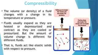 Compressibility
• The volume (or density) of a fluid
changes with a change in its
temperature or pressure.
• Fluids usually expand as they are
heated or depressurized and
contract as they are cooled or
pressurized. But the amount of
volume change is different for
different fluids.
• That is, fluids act like elastic solids
with respect to pressure.
 