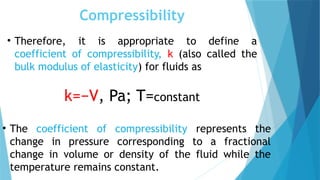 Compressibility
• Therefore, it is appropriate to define a
coefficient of compressibility, k (also called the
bulk modulus of elasticity) for fluids as
k=−V, Pa; T=constant
• The coefficient of compressibility represents the
change in pressure corresponding to a fractional
change in volume or density of the fluid while the
temperature remains constant.
 