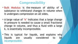 Compressibility
• Bulk Modulus is the measure of ability of a
substance to withstand changes in volume when
it undergoes compression on all sides.
• A large value of ‘k’ indicates that a large change
in pressure is needed to cause a small fractional
change in volume, and thus a fluid with a large
k, is essentially incompressible.
• This is typical for liquids, and explains why
liquids are usually considered to be
incompressible.
 
