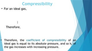 Compressibility
• For an ideal gas,
;
Therefore,
• Therefore, the coefficient of compressibility of an
ideal gas is equal to its absolute pressure, and so k, of
the gas increases with increasing pressure.
 