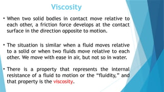 Viscosity
• When two solid bodies in contact move relative to
each other, a friction force develops at the contact
surface in the direction opposite to motion.
• The situation is similar when a fluid moves relative
to a solid or when two fluids move relative to each
other. We move with ease in air, but not so in water.
• There is a property that represents the internal
resistance of a fluid to motion or the “fluidity,” and
that property is the viscosity.
 