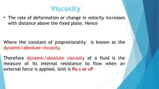 Viscosity
• The rate of deformation or change in velocity increases
with distance above the fixed plate. Hence
Where the constant of proprotionality is known as the
dynamic/absolute viscosity.
Therefore dynamic/absolute viscosity of a fluid is the
measure of its internal resistance to flow when an
external force is applied. Unit is Pa.s or cP
 