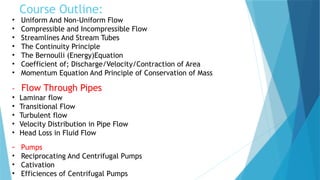 Course Outline:
• Uniform And Non-Uniform Flow
• Compressible and Incompressible Flow
• Streamlines And Stream Tubes
• The Continuity Principle
• The Bernoulli (Energy)Equation
• Coefficient of; Discharge/Velocity/Contraction of Area
• Momentum Equation And Principle of Conservation of Mass
- Flow Through Pipes
• Laminar flow
• Transitional Flow
• Turbulent flow
• Velocity Distribution in Pipe Flow
• Head Loss in Fluid Flow
- Pumps
• Reciprocating And Centrifugal Pumps
• Cativation
• Efficiences of Centrifugal Pumps
 