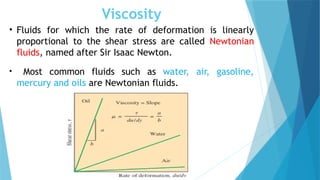 Viscosity
• Fluids for which the rate of deformation is linearly
proportional to the shear stress are called Newtonian
fluids, named after Sir Isaac Newton.
• Most common fluids such as water, air, gasoline,
mercury and oils are Newtonian fluids.
 