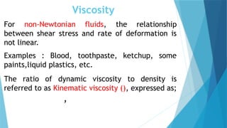 Viscosity
For non-Newtonian fluids, the relationship
between shear stress and rate of deformation is
not linear.
Examples : Blood, toothpaste, ketchup, some
paints,liquid plastics, etc.
The ratio of dynamic viscosity to density is
referred to as Kinematic viscosity (), expressed as;
,
 