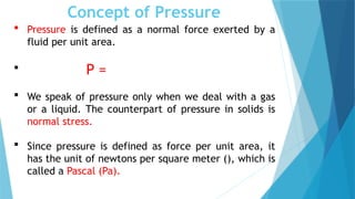 Concept of Pressure
 Pressure is defined as a normal force exerted by a
fluid per unit area.
 P =
 We speak of pressure only when we deal with a gas
or a liquid. The counterpart of pressure in solids is
normal stress.
 Since pressure is defined as force per unit area, it
has the unit of newtons per square meter (), which is
called a Pascal (Pa).
 