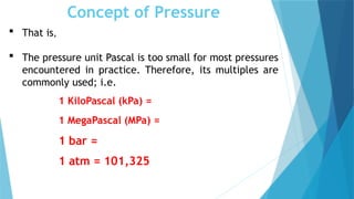 Concept of Pressure
 That is,
 The pressure unit Pascal is too small for most pressures
encountered in practice. Therefore, its multiples are
commonly used; i.e.
1 KiloPascal (kPa) =
1 MegaPascal (MPa) =
1 bar =
1 atm = 101,325
 