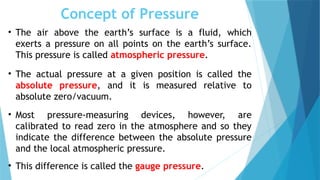 Concept of Pressure
• The air above the earth’s surface is a fluid, which
exerts a pressure on all points on the earth’s surface.
This pressure is called atmospheric pressure.
• The actual pressure at a given position is called the
absolute pressure, and it is measured relative to
absolute zero/vacuum.
• Most pressure-measuring devices, however, are
calibrated to read zero in the atmosphere and so they
indicate the difference between the absolute pressure
and the local atmospheric pressure.
• This difference is called the gauge pressure.
 