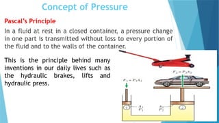 Concept of Pressure
Pascal’s Principle
In a fluid at rest in a closed container, a pressure change
in one part is transmitted without loss to every portion of
the fluid and to the walls of the container.
This is the principle behind many
inventions in our daily lives such as
the hydraulic brakes, lifts and
hydraulic press.
 