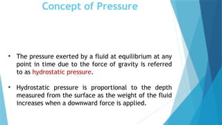 Concept of Pressure
• The pressure exerted by a fluid at equilibrium at any
point in time due to the force of gravity is referred
to as hydrostatic pressure.
• Hydrostatic pressure is proportional to the depth
measured from the surface as the weight of the fluid
increases when a downward force is applied.
 