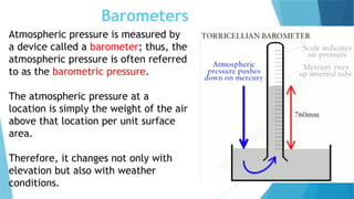 Barometers
Atmospheric pressure is measured by
a device called a barometer; thus, the
atmospheric pressure is often referred
to as the barometric pressure.
The atmospheric pressure at a
location is simply the weight of the air
above that location per unit surface
area.
Therefore, it changes not only with
elevation but also with weather
conditions.
 