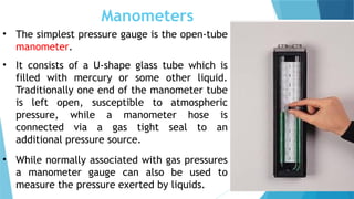 Manometers
• The simplest pressure gauge is the open-tube
manometer.
• It consists of a U-shape glass tube which is
filled with mercury or some other liquid.
Traditionally one end of the manometer tube
is left open, susceptible to atmospheric
pressure, while a manometer hose is
connected via a gas tight seal to an
additional pressure source.
• While normally associated with gas pressures
a manometer gauge can also be used to
measure the pressure exerted by liquids.
 
