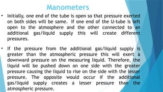 Manometers
• Initially, one end of the tube is open so that pressure exerted
on both sides will be same. If one end of the U-tube is left
open to the atmosphere and the other connected to an
additional gas/liquid supply this will create different
pressures.
• If the pressure from the additional gas/liquid supply is
greater than the atmospheric pressure this will exert a
downward pressure on the measuring liquid. Therefore, the
liquid will be pushed down on one side with the greater
pressure causing the liquid to rise on the side with the lesser
pressure. The opposite would occur if the additional
gas/liquid supply creates a lesser pressure than the
atmospheric pressure.
 