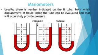 Manometers
• Usually, there is number indicated on the U tube, from which
displacement of liquid inside the tube can be evaluated and that
will accurately provide pressure.
 