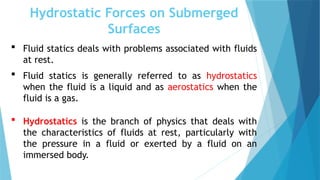 Hydrostatic Forces on Submerged
Surfaces
 Fluid statics deals with problems associated with fluids
at rest.
 Fluid statics is generally referred to as hydrostatics
when the fluid is a liquid and as aerostatics when the
fluid is a gas.
 Hydrostatics is the branch of physics that deals with
the characteristics of fluids at rest, particularly with
the pressure in a fluid or exerted by a fluid on an
immersed body.
 