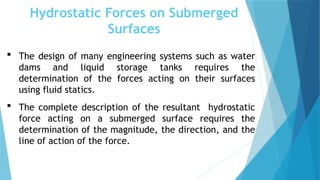 Hydrostatic Forces on Submerged
Surfaces
 The design of many engineering systems such as water
dams and liquid storage tanks requires the
determination of the forces acting on their surfaces
using fluid statics.
 The complete description of the resultant hydrostatic
force acting on a submerged surface requires the
determination of the magnitude, the direction, and the
line of action of the force.
 