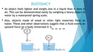 BUOYANCY
 An object feels lighter and weighs less in a liquid than it does in
air. This can be demonstrated easily by weighing a heavy object in
water by a waterproof spring scale.
 Also, objects made of wood or other light materials float on
water. These and other observations suggest that a fluid exerts an
upward force on a body immersed in it.
 