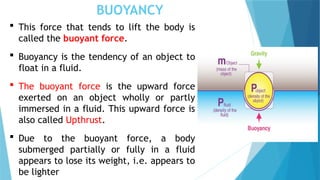 BUOYANCY
 This force that tends to lift the body is
called the buoyant force.
 Buoyancy is the tendency of an object to
float in a fluid.
 The buoyant force is the upward force
exerted on an object wholly or partly
immersed in a fluid. This upward force is
also called Upthrust.
 Due to the buoyant force, a body
submerged partially or fully in a fluid
appears to lose its weight, i.e. appears to
be lighter
 