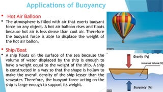 Applications of Buoyancy
 Hot Air Balloon
 The atmosphere is filled with air that exerts buoyant
force on any object. A hot air balloon rises and floats
because hot air is less dense than cool air. Therefore
the buoyant force is able to displace the weight of
the hot air ballon.
 Ship/Boat
 A ship floats on the surface of the sea because the
volume of water displaced by the ship is enough to
have a weight equal to the weight of the ship. A ship
is constructed in a way so that the shape is hollow to
make the overall density of the ship lesser than the
seawater. Therefore, the buoyant force acting on the
ship is large enough to support its weight.
 