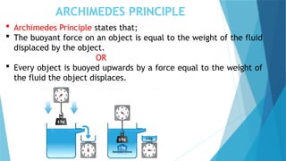 ARCHIMEDES PRINCIPLE
 Archimedes Principle states that;
 The buoyant force on an object is equal to the weight of the fluid
displaced by the object.
OR
 Every object is buoyed upwards by a force equal to the weight of
the fluid the object displaces.
 
