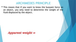 ARCHIMEDES PRINCIPLE
 This means that if you want to know the buoyant force on
an object, you only need to determine the weight of the
fluid displaced by the object.
Apparent weight =
 
