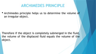 ARCHIMEDES PRINCIPLE
 Archimedes principle helps us to determine the volume of
an irregular object.
Therefore if the object is completely submerged in the fluid,
the volume of the displaced fluid equals the volume of the
object.
 