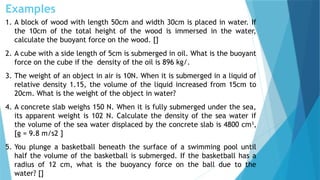 Examples
1. A block of wood with length 50cm and width 30cm is placed in water. If
the 10cm of the total height of the wood is immersed in the water,
calculate the buoyant force on the wood. []
2. A cube with a side length of 5cm is submerged in oil. What is the buoyant
force on the cube if the density of the oil is 896 kg/.
3. The weight of an object in air is 10N. When it is submerged in a liquid of
relative density 1.15, the volume of the liquid increased from 15cm to
20cm. What is the weight of the object in water?
4. A concrete slab weighs 150 N. When it is fully submerged under the sea,
its apparent weight is 102 N. Calculate the density of the sea water if
the volume of the sea water displaced by the concrete slab is 4800 cm3
,
[g = 9.8 m/s2 ]
5. You plunge a basketball beneath the surface of a swimming pool until
half the volume of the basketball is submerged. If the basketball has a
radius of 12 cm, what is the buoyancy force on the ball due to the
water? []
 