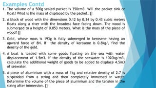 Examples Contd
1. The volume of a 500g sealed packet is 350cm3. Will the packet sink or
float? What is the mass of displaced by the packet. []
2. A block of wood with the dimensions 0.12 by 0.34 by 0.43 cubic meters
floats along a river with the broadest face facing down. The wood is
submerged to a height of 0.053 meters. What is the mass of the piece of
wood? []
3. Gold, whose mass is 193g is fully submerged in kerosene having an
upward force of 8N. If the density of kerosene is 0.8kg/, find the
density of the gold.
4. A boat is loaded with some goods floating on the sea with water
displacement of 1.5m3. If the density of the seawater is 1020kg/m3,
calculate the additional weight of goods to be added to displace 4.5m3
of seawater.
5. A piece of aluminium with a mass of 1kg and relative density of 2.7 is
suspended from a string and then completely immersed in water.
Determine the volume of the piece of aluminium and the tension in the
string after immersion. []
 