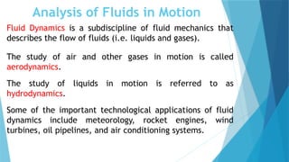 Analysis of Fluids in Motion
Fluid Dynamics is a subdiscipline of fluid mechanics that
describes the flow of fluids (i.e. liquids and gases).
The study of air and other gases in motion is called
aerodynamics.
The study of liquids in motion is referred to as
hydrodynamics.
Some of the important technological applications of fluid
dynamics include meteorology, rocket engines, wind
turbines, oil pipelines, and air conditioning systems.
 