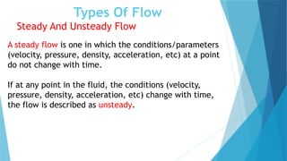 Types Of Flow
Steady And Unsteady Flow
A steady flow is one in which the conditions/parameters
(velocity, pressure, density, acceleration, etc) at a point
do not change with time.
If at any point in the fluid, the conditions (velocity,
pressure, density, acceleration, etc) change with time,
the flow is described as unsteady.
 