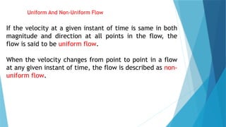 Uniform And Non-Uniform Flow
If the velocity at a given instant of time is same in both
magnitude and direction at all points in the flow, the
flow is said to be uniform flow.
When the velocity changes from point to point in a flow
at any given instant of time, the flow is described as non-
uniform flow.
 