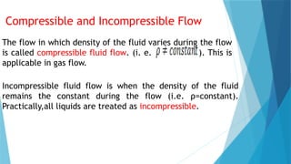 Compressible and Incompressible Flow
The flow in which density of the fluid varies during the flow
is called compressible fluid flow. (i. e. ). This is
applicable in gas flow.
Incompressible fluid flow is when the density of the fluid
remains the constant during the flow (i.e. ρ=constant).
Practically,all liquids are treated as incompressible.
 